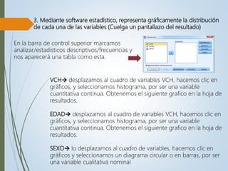 3. Mediante software estadístico, representa gráficamente la distribución
de cada una de las variables (Cuelga un pantallazo del resultado)
VCH desplazamos al cuadro de variables VCH, hacemos clic en
gráficos, y seleccionamos histograma, por ser una variable
cuantitativa continua. Obtenemos el siguiente grafico en la hoja de
resultados.
EDAD desplazamos al cuadro de variables VCH, hacemos clic en
gráficos, y seleccionamos histograma, por ser una variable
cuantitativa continua. Obtenemos el siguiente grafico en la hoja de
resultados.
SEXO lo desplazamos al cuadro de variables, hacemos clic en
gráficos y seleccionamos un diagrama circular o en barras, por ser
una variable cualitativa nominal
En la barra de control superior marcamos
analizar/estadísticos descriptivos/frecuencias y
nos aparecerá una tabla como esta.
 