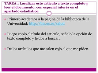 TAREA 1 Localizar este artículo a texto completo y
leer el documento, con especial interés en el
apartado estadístico.
 Primero acedemos a la pagina de la biblioteca de la
Universidad: http://bis.us.es/salud
 Luego copio el título del artículo, señalo la opción de
texto completo y le doy a buscar.
 De los artículos que me salen cojo el que me piden.
 