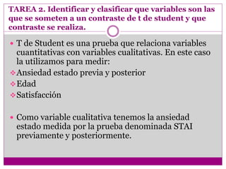 TAREA 2. Identificar y clasificar que variables son las
que se someten a un contraste de t de student y que
contraste se realiza.
 T de Student es una prueba que relaciona variables
cuantitativas con variables cualitativas. En este caso
la utilizamos para medir:
Ansiedad estado previa y posterior
Edad
Satisfacción
 Como variable cualitativa tenemos la ansiedad
estado medida por la prueba denominada STAI
previamente y posteriormente.
 