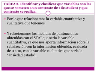 TAREA 2. Identificar y clasificar que variables son las
que se someten a un contraste de t de student y que
contraste se realiza.
 Por lo que relacionamos la variable cuantitativa y
cualitativa que tenemos.
 Y relacionamos las medidas de puntuaciones
obtenidas con el STAI que sería la variable
cuantitativa, ya que nos aporta información sobre la
satisfacción con la información obtenida, evaluada
de 0 a 10, con la variable cualitativa que sería la
“ansiedad estado”.
 