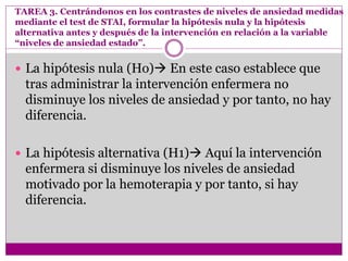 TAREA 3. Centrándonos en los contrastes de niveles de ansiedad medidas
mediante el test de STAI, formular la hipótesis nula y la hipótesis
alternativa antes y después de la intervención en relación a la variable
“niveles de ansiedad estado”.
 La hipótesis nula (Ho) En este caso establece que
tras administrar la intervención enfermera no
disminuye los niveles de ansiedad y por tanto, no hay
diferencia.
 La hipótesis alternativa (H1) Aquí la intervención
enfermera si disminuye los niveles de ansiedad
motivado por la hemoterapia y por tanto, si hay
diferencia.
 