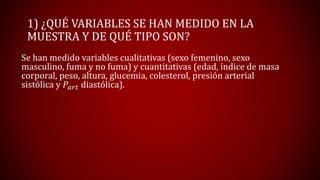 1) ¿QUÉ VARIABLES SE HAN MEDIDO EN LA
MUESTRA Y DE QUÉ TIPO SON?
Se han medido variables cualitativas (sexo femenino, sexo
masculino, fuma y no fuma) y cuantitativas (edad, índice de masa
corporal, peso, altura, glucemia, colesterol, presión arterial
sistólica y 𝑃𝑎𝑟𝑡 diastólica).
 