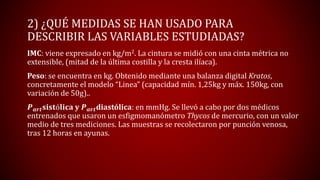 2) ¿QUÉ MEDIDAS SE HAN USADO PARA
DESCRIBIR LAS VARIABLES ESTUDIADAS?
IMC: viene expresado en kg/m2. La cintura se midió con una cinta métrica no
extensible, (mitad de la última costilla y la cresta ilíaca).
Peso: se encuentra en kg. Obtenido mediante una balanza digital Kratos,
concretamente el modelo “Linea” (capacidad mín. 1,25kg y máx. 150kg, con
variación de 50g)..
𝑷 𝒂𝒓𝒕 𝐬𝐢𝐬𝐭ó𝐥𝐢𝐜𝐚 y 𝑷 𝒂𝒓𝒕diastólica: en mmHg. Se llevó a cabo por dos médicos
entrenados que usaron un esfigmomanómetro Thycos de mercurio, con un valor
medio de tres mediciones. Las muestras se recolectaron por punción venosa,
tras 12 horas en ayunas.
 