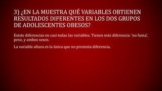 Existe diferencias en casi todas las variables. Tienen más diferencia: ‘no fuma’,
peso, y ambos sexos.
La variable altura es la única que no presenta diferencia.
3) ¿EN LA MUESTRA QUÉ VARIABLES OBTIENEN
RESULTADOS DIFERENTES EN LOS DOS GRUPOS
DE ADOLESCENTES OBESOS?
 