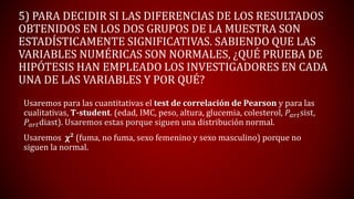 5) PARA DECIDIR SI LAS DIFERENCIAS DE LOS RESULTADOS
OBTENIDOS EN LOS DOS GRUPOS DE LA MUESTRA SON
ESTADÍSTICAMENTE SIGNIFICATIVAS. SABIENDO QUE LAS
VARIABLES NUMÉRICAS SON NORMALES, ¿QUÉ PRUEBA DE
HIPÓTESIS HAN EMPLEADO LOS INVESTIGADORES EN CADA
UNA DE LAS VARIABLES Y POR QUÉ?
Usaremos para las cuantitativas el test de correlación de Pearson y para las
cualitativas, T-student. (edad, IMC, peso, altura, glucemia, colesterol, 𝑃𝑎𝑟𝑡sist,
𝑃𝑎𝑟𝑡diast). Usaremos estas porque siguen una distribución normal.
Usaremos χ² (fuma, no fuma, sexo femenino y sexo masculino) porque no
siguen la normal.
 