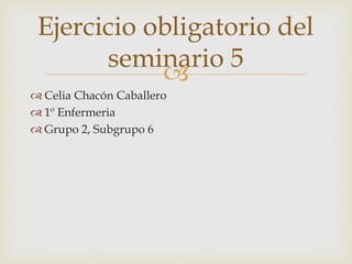
 Celia Chacón Caballero
 1º Enfermeria
 Grupo 2, Subgrupo 6
Ejercicio obligatorio del
seminario 5
 