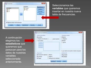 Seleccionamos las
variables que queremos
insertar en nuestra nueva
tabla de frecuencias.
A continuación
elegimos los
estadísticos que
queremos que
parezcan para los
datos de nuestras
variables
seleccionada
anteriormente.
 