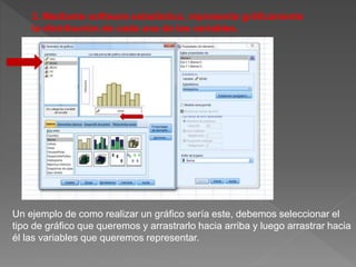 Un ejemplo de como realizar un gráfico sería este, debemos seleccionar el
tipo de gráfico que queremos y arrastrarlo hacia arriba y luego arrastrar hacia
él las variables que queremos representar.
3. Mediante software estadístico, representa gráficamente
la distribución de cada una de las variables.
 