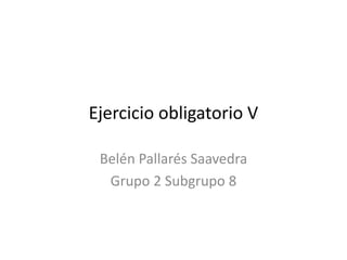 Ejercicio obligatorio V
Belén Pallarés Saavedra
Grupo 2 Subgrupo 8
 