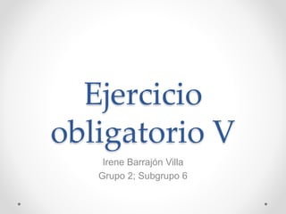 Ejercicio
obligatorio V
Irene Barrajón Villa
Grupo 2; Subgrupo 6
 