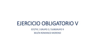 EJERCICIO OBLIGATORIO V
EST/TIC / GRUPO 2 / SUBGRUPO 9
BELÉN ROMANCO MORENO
 