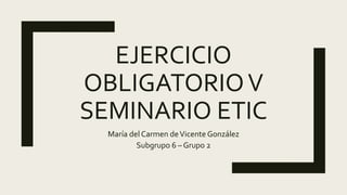 EJERCICIO
OBLIGATORIOV
SEMINARIO ETIC
María del Carmen deVicente González
Subgrupo 6 – Grupo 2
 