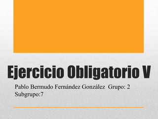 Ejercicio Obligatorio V
Pablo Bermudo Fernández González Grupo: 2
Subgrupo:7
 