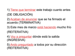 1) Tiene que terminar este trabajo cuanto antes
(DE OBLIGACIÓN)
2) Acaban de anunciar que se ha firmado el
acuerdo (TERMINATIVA)
3) Este mes de marzo está haciendo mucho frío
(REITERATIVA)
4) Voy a preguntar dónde está la salida
(INGRESIVA)
5) Ando preguntado a todos por su dirección
(REITERATIVA)
 