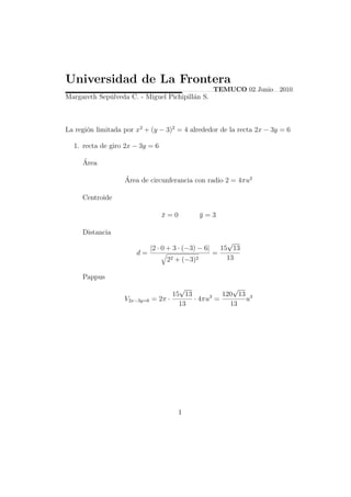 Universidad de La Frontera
                                                       TEMUCO 02 Junio 2010
Margareth Sep´lveda C. - Miguel Pichipill´n S.
             u                           a



La regi´n limitada por x2 + (y − 3)2 = 4 alrededor de la recta 2x − 3y = 6
       o

  1. recta de giro 2x − 3y = 6

     ´
     Area

                   ´
                   Area de circunferancia con radio 2 = 4πu2

     Centroide

                                  x=0
                                  ¯              y=3
                                                 ¯

     Distancia
                                                           √
                              |2 · 0 + 3 · (−3) − 6|     15 13
                       d=                              =
                                    22 + (−3)2             13

     Pappus
                                       √               √
                                     15 13          120 13 3
                   V2x−3y=6   = 2π ·       · 4πu3 =       u
                                       13             13




                                        1
 