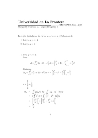 Universidad de La Frontera
                                                                         TEMUCO 02 Junio 2010
Margareth Sep´lveda C. - Miguel Pichipill´n S.
             u                           a



La regi´n limitada por las curvas y = x2 , y = x + 2 alrededor de:
       o

  1. la recta y = x + 2

  2. la recta y = 4




  1. recta y = x + 2
     ´
     Area
                                                                                      2
                               2
                                                      2 x2        x3                        9
              A=                       (x + 2) − x dx =    + 2x −                          = u2
                           −1                           2         3                   −1
                                                                                            2

     Centroide
                                                                                 2
              2                   x3        x4
                                             2                                             9
     My =    x (x + 2) − x dx = =    + x2 −                                           =
          −1                      3         4                                    −1
                                                                                           4


        9
            1
     x= 4 =
     ¯
        9   2
        2
                       1       √                         1    √
      Mx    =              y (2 y) dy +                      [ y − (y − 2)] dy
                   0                                 4
                           1       3             1    3
            =     2            y dy +
                                   2                 y 2 − y 2 + 2y dy
                      0           1       4                     4
                           5                     5
                    4y 2       2y 2   y3
            =               +      −    + y2
                     5           5     3
                           0                    1
                  36
            =
                   5


                                                              1
 