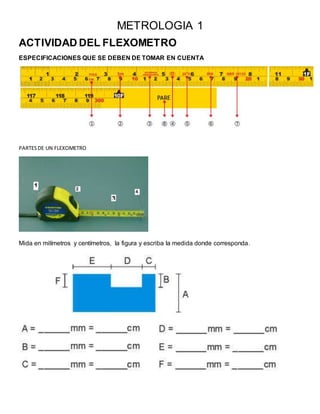 METROLOGIA 1
ACTIVIDAD DEL FLEXOMETRO
ESPECIFICACIONES QUE SE DEBEN DE TOMAR EN CUENTA
PARTESDE UN FLEXOMETRO
Mida en milímetros y centímetros, la figura y escriba la medida donde corresponda.
 