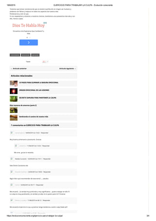 18/6/2015 EJERCICIO PARA TRABAJAR LA CULPA ­ Evolución consciente
https://evolucionconsciente.org/ejercicio­para­trabajar­la­culpa/ 3/4
crecimiento emocional personal
← Artículo anterior Artículo siguiente →
Tenemos que tomar conciencia de que no existe la perfección en ningún ser humano y
podemos ser felices y mejorar en todos los aspectos de nuestra vida.
Perdonarnos y vivir en paz.
Si nos respetamos y amamos a nosotros mismos, tendremos una autoestima más alta y con
ello, menos culpas.
Artículos relacionados
10 PASOS PARA ELIMINAR LA BASURA EMOCIONAL
ORIGEN EMOCIONAL DE LAS LESIONES
SECRETO SAMURAI PARA MANTENER LA CALMA
Diez maneras de amarnos (parte 2)
Sembrando el camino de nuestra vida
7 comentarios en EJERCICIO PARA TRABAJAR LA CULPA
carmen gloria // 04/04/2015 en 15:52 // Responder
Muy bueno,comenzare a practicarlo. Gracias
Anónimo // 11/06/2015 en 13:33 // Responder
Me sirve , grcias lo necesito.
Natalia Cuccaresi // 02/05/2015 en 19:11 // Responder
Vale Divine Cersósimo lee
Eduardo Sanchez // 22/05/2015 en 18:58 // Responder
Algún libro que recomienden de este tema?……saludos
Carlos // 02/06/2015 en 05:17 // Responder
Me encantó …la verdad muy profundo y muy significativo. ..quiero trabajar en ello !!!!
La culpa es muy paralizante y la verdad, yo elijo no lo quiero para mí !!! Gracias
Marlon y Lozada // 11/06/2015 en 06:12 // Responder
Me encantó el ejercicio lo voy a practicar tengo tendencia a sentir culpa Nada se!!!
Anónimo // 13/06/2015 en 16:20 // Responder
Dios Te Habla Hoy
Encuentra Una Esperanza Que Cambiará Tu
Vida
Tweet 0
 