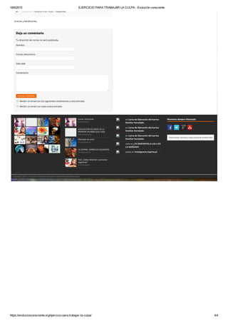 18/6/2015 EJERCICIO PARA TRABAJAR LA CULPA ­ Evolución consciente
https://evolucionconsciente.org/ejercicio­para­trabajar­la­culpa/ 4/4
Anónimo // 13/06/2015 en 16:20 // Responder
Gracias y bendiciones.
Deja un comentario
Tu dirección de correo no será publicada.
Nombre
Correo electrónico
Sitio web
Comentario
Publicar comentario
Recibir un email con los siguientes comentarios a esta entrada.
Recibir un email con cada nueva entrada.
Cortar relaciones
0 comentarios
ASOCIACIÓN DE IDEAS: DI LA
PRIMERA PALABRA QUE VEAS
808 comentarios
Mensajes de amor
17 comentarios
LA ESPIRAL: SIMBOLOS SAGRADOS
10 comentarios
Test: ¿Sabes detectar a personas
negativas?
4 comentarios
en Carta de liberación del karma
familiar heredado
en Carta de liberación del karma
familiar heredado
en Carta de liberación del karma
familiar heredado
vane en ¿TE DESPIERTAS A LAS 4 DE
LA MAÑANA?
julieta en Inteligencia Espiritual
Mantente siempre informado
Para buscar, escriba y luego presione la tecla Intro
Copyright © 2015 | Evolución Consciente pertenece a la Red Barcelona Alternativa
 