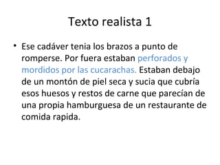 Texto realista 1
• Ese cadáver tenia los brazos a punto de
  romperse. Por fuera estaban perforados y
  mordidos por las cucarachas. Estaban debajo
  de un montón de piel seca y sucia que cubría
  esos huesos y restos de carne que parecían de
  una propia hamburguesa de un restaurante de
  comida rapida.
 