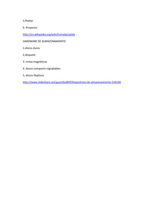 5.Plotter
6. Proyector
http://es.wikipedia.org/wiki/Entrada/salida
HARDWARE DE ALMACENAMIENTO
1.discos duros
2.disquete
3. cintas magnéticas
4. discos compacto regrabables
5. discos flopticos
http://www.slideshare.net/guest9a385f/dispositivos-de-almacenamiento-534140
 