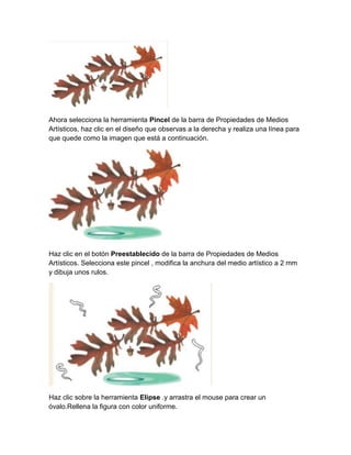 Ahora selecciona la herramienta Pincel de la barra de Propiedades de Medios
Artísticos, haz clic en el diseño que observas a la derecha y realiza una línea para
que quede como la imagen que está a continuación.




Haz clic en el botón Preestablecido de la barra de Propiedades de Medios
Artísticos. Selecciona este pincel , modifica la anchura del medio artístico a 2 mm
y dibuja unos rulos.




Haz clic sobre la herramienta Elipse .y arrastra el mouse para crear un
óvalo.Rellena la figura con color uniforme.
 