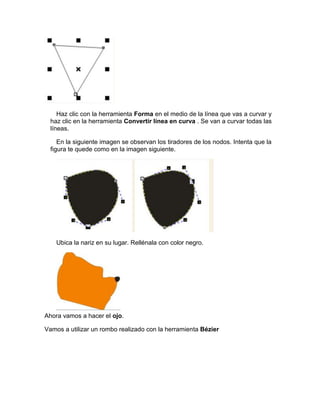 Haz clic con la herramienta Forma en el medio de la línea que vas a curvar y
  haz clic en la herramienta Convertir línea en curva . Se van a curvar todas las
  líneas.

     En la siguiente imagen se observan los tiradores de los nodos. Intenta que la
  figura te quede como en la imagen siguiente.




    Ubica la nariz en su lugar. Rellénala con color negro.




Ahora vamos a hacer el ojo.

Vamos a utilizar un rombo realizado con la herramienta Bézier
 