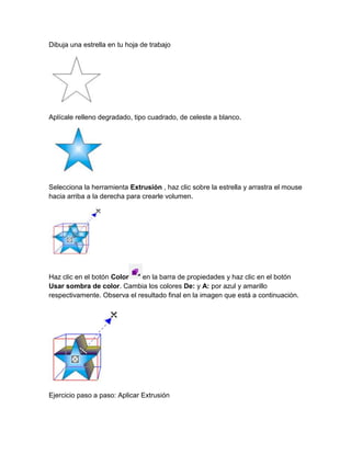Dibuja una estrella en tu hoja de trabajo




Aplícale relleno degradado, tipo cuadrado, de celeste a blanco.




Selecciona la herramienta Extrusión , haz clic sobre la estrella y arrastra el mouse
hacia arriba a la derecha para crearle volumen.




Haz clic en el botón Color    en la barra de propiedades y haz clic en el botón
Usar sombra de color. Cambia los colores De: y A: por azul y amarillo
respectivamente. Observa el resultado final en la imagen que está a continuación.




Ejercicio paso a paso: Aplicar Extrusión
 