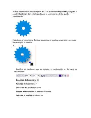 Vuelve a seleccionar ambos objetos. Haz clic en el menú Organizar y luego en la
opción Combinar. Con esto lograrás que el centro de la estrella quede
transparente.




Haz clic en la herramienta Sombra, selecciona el objeto y arrastra con el mouse
hacia abajo a la derecha.




    Modifica las opciones que se detallan a continuación en la barra de
  propiedades.



    Opacidad de la sombra: 61

    Fundido de la sombra: 7

    Dirección del fundido: Centro

    Bordes de fundido de la sombra: Lineales

    Color de la sombra: Azul oscuro
 