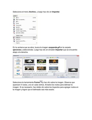 Selecciona el menú Archivo, y luego haz clic en Importar.




En la ventana que se abre, busca la imagen osopanda.gif en la carpeta
ejercicios y selecciónala. Luego haz clic en el botón Importar que se encuentra
abajo a la derecha.




Selecciona la herramienta Forma      y haz clic sobre la imagen. Observa que
aparecen 4 nodos, uno en cada vértice. Arrastra los nodos para delinear la
imagen. Si es necesario, haz doble clic sobre los trayectos para agregar nodos en
la imagen y lograr que el delineado sea más exacto.
 