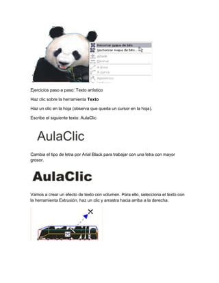 Ejercicios paso a paso: Texto artístico

Haz clic sobre la herramienta Texto

Haz un clic en la hoja (observa que queda un cursor en la hoja).

Escribe el siguiente texto: AulaClic




Cambia el tipo de letra por Arial Black para trabajar con una letra con mayor
grosor.




Vamos a crear un efecto de texto con volumen. Para ello, selecciona el texto con
la herramienta Extrusión, haz un clic y arrastra hacia arriba a la derecha.
 