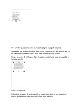 Con el botón que se encuentra al pie de la página, agrega la página 2.

Selecciona con la herramienta de Selección el cuadro de texto de párrafo. Haz clic
en el triángulo que se encuentra en la parte inferior de dicho cuadro.

Pasa a la página 2. Allí haz un clic y sin soltar arrastra hasta crear otro cuadro de
texto de párrafo.




Pasa a la Página 1.

Selecciona el cuadro de texto que allí se encuentra y observa que aparece un
cuadro azul indicando que el texto continúa en la página 2.
 