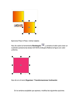 Ejercicios Paso A Paso: inclinar objetos


Haz clic sobre la herramienta Rectángulo         . y arrastra el ratón para crear un
cuadrado (presiona las teclas Ctrl+Shift al dibujar).Rellena la figura con color
uniforme.




Haz clic en el menú Organizar / Transformaciones/ Inclinación




    En la ventana acoplable que aparece, modifica las siguientes opciones:
 