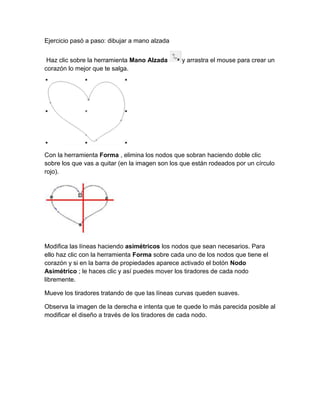 Ejercicio pasó a paso: dibujar a mano alzada


 Haz clic sobre la herramienta Mano Alzada      y arrastra el mouse para crear un
corazón lo mejor que te salga.




Con la herramienta Forma , elimina los nodos que sobran haciendo doble clic
sobre los que vas a quitar (en la imagen son los que están rodeados por un círculo
rojo).




Modifica las líneas haciendo asimétricos los nodos que sean necesarios. Para
ello haz clic con la herramienta Forma sobre cada uno de los nodos que tiene el
corazón y si en la barra de propiedades aparece activado el botón Nodo
Asimétrico ; le haces clic y así puedes mover los tiradores de cada nodo
libremente.

Mueve los tiradores tratando de que las líneas curvas queden suaves.

Observa la imagen de la derecha e intenta que te quede lo más parecida posible al
modificar el diseño a través de los tiradores de cada nodo.
 