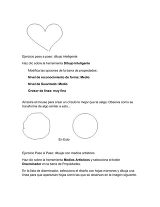 Ejercicio paso a paso: dibujo inteligente

Haz clic sobre la herramienta Dibujo Inteligente

    Modifica las opciones de la barra de propiedades:

    Nivel de reconocimiento de forma: Medio

    Nivel de Suavizado: Medio

    Grosor de línea: muy fina


Arrastra el mouse para crear un círculo lo mejor que te salga. Observa como se
transforma de algo similar a esto...




                           En Esto



Ejercicio Paso A Paso: dibujar con medios artísticos

Haz clic sobre la herramienta Medios Artísticos y selecciona el botón
Diseminador en la barra de Propiedades.

En la lista de diseminador, selecciona el diseño con hojas marrones y dibuja una
línea para que aparezcan hojas como las que se observan en la imagen siguiente.
 
