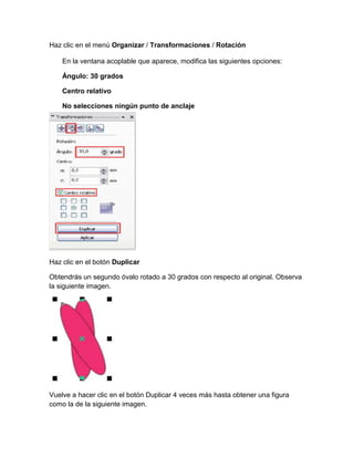 Haz clic en el menú Organizar / Transformaciones / Rotación

    En la ventana acoplable que aparece, modifica las siguientes opciones:

    Ángulo: 30 grados

    Centro relativo

    No selecciones ningún punto de anclaje




Haz clic en el botón Duplicar

Obtendrás un segundo óvalo rotado a 30 grados con respecto al original. Observa
la siguiente imagen.




Vuelve a hacer clic en el botón Duplicar 4 veces más hasta obtener una figura
como la de la siguiente imagen.
 