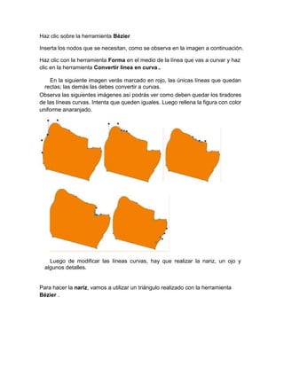 Haz clic sobre la herramienta Bézier

Inserta los nodos que se necesitan, como se observa en la imagen a continuación.

Haz clic con la herramienta Forma en el medio de la línea que vas a curvar y haz
clic en la herramienta Convertir línea en curva..

    En la siguiente imagen verás marcado en rojo, las únicas líneas que quedan
  rectas; las demás las debes convertir a curvas.
Observa las siguientes imágenes así podrás ver como deben quedar los tiradores
de las líneas curvas. Intenta que queden iguales. Luego rellena la figura con color
uniforme anaranjado.




    Luego de modificar las líneas curvas, hay que realizar la nariz, un ojo y
  algunos detalles.


Para hacer la nariz, vamos a utilizar un triángulo realizado con la herramienta
Bézier .
 
