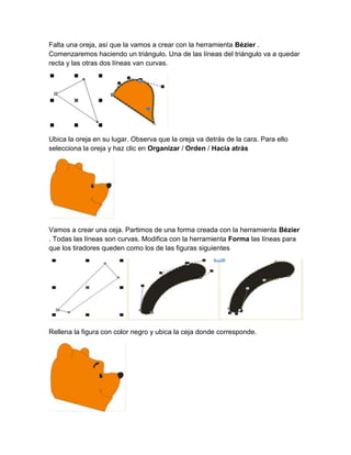 Falta una oreja, así que la vamos a crear con la herramienta Bézier .
Comenzaremos haciendo un triángulo. Una de las líneas del triángulo va a quedar
recta y las otras dos líneas van curvas.




Ubica la oreja en su lugar. Observa que la oreja va detrás de la cara. Para ello
selecciona la oreja y haz clic en Organizar / Orden / Hacia atrás




Vamos a crear una ceja. Partimos de una forma creada con la herramienta Bézier
. Todas las líneas son curvas. Modifica con la herramienta Forma las líneas para
que los tiradores queden como los de las figuras siguientes




Rellena la figura con color negro y ubica la ceja donde corresponde.
 