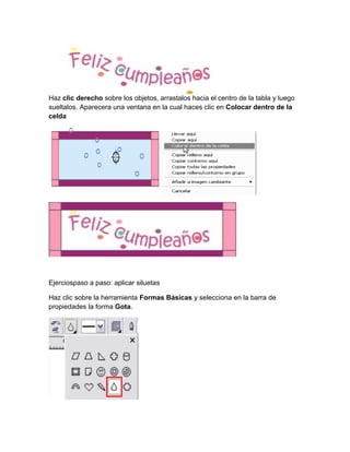 Haz clic derecho sobre los objetos, arrastalos hacia el centro de la tabla y luego
sueltalos. Aparecera una ventana en la cual haces clic en Colocar dentro de la
celda




Ejerciospaso a paso: aplicar siluetas

Haz clic sobre la herramienta Formas Básicas y selecciona en la barra de
propiedades la forma Gota.
 