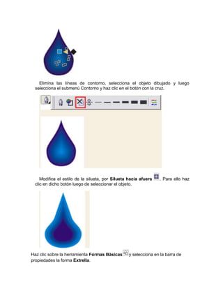 Elimina las líneas de contorno, selecciona el objeto dibujado y luego
 selecciona el submenú Contorno y haz clic en el botón con la cruz.




    Modifica el estilo de la silueta, por Silueta hacia afuera   . Para ello haz
 clic en dicho botón luego de seleccionar el objeto.




Haz clic sobre la herramienta Formas Básicas     y selecciona en la barra de
propiedades la forma Extrella.
 