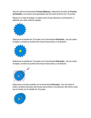 Haz clic sobre la herramienta Formas Básicas y selecciona el botón de Formas
de Estrella y en la barra de propiedades haz clic sobre la forma con 16 puntas .

Dibuja en tu hoja de trabajo un objeto como el que observas a continuación, y
rellenalo con color uniforme celeste.




Selecciona la estrella de 16 puntas con la herramienta Extrusión , haz clic sobre
el objeto y arrastra el puntero del mouse hacia arriba y a la derecha.




Selecciona la estrella de 16 puntas con la herramienta Extrusión , haz clic sobre
el objeto y arrastra el puntero del mouse hacia arriba y a la derecha.




Selecciona el círculo amarillo con la herramienta Extrusión , haz clic sobre el
óvalo y arrastra el puntero del mouse hacia arriba y a la derecha, del mismo modo
que lo hiciste con la estrella de 16 puntas.
 