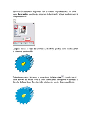 Selecciona la estrella de 16 puntas, y en la barra de propiedades haz clic en el
botón iluminación. Modifica las opciones de iluminación tal cual se observa en la
imagen siguiente.




Luego de aplicar el efecto de iluminación, la estrella quedará como puedes ver en
la imagen a continuación.




Selecciona ambos objetos con la herramienta de Selección     y haz clic con el
botón derecho del mouse sobre la X que se encuentra en la paleta de colores a la
derecha de la ventana. De este modo, eliminas los bordes de ambos objetos.
 