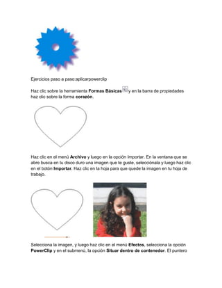 Ejercicios paso a paso:aplicarpowerclip

Haz clic sobre la herramienta Formas Básicas     y en la barra de propiedades
haz clic sobre la forma corazón.




Haz clic en el menú Archivo y luego en la opción Importar. En la ventana que se
abre busca en tu disco duro una imagen que te guste, selecciónala y luego haz clic
en el botón Importar. Haz clic en la hoja para que quede la imagen en tu hoja de
trabajo.




Selecciona la imagen, y luego haz clic en el menú Efectos, selecciona la opción
PowerClip y en el submenú, la opción Situar dentro de contenedor. El puntero
 