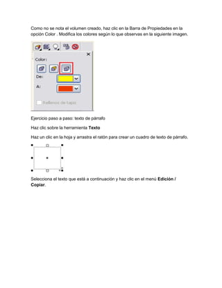 Como no se nota el volumen creado, haz clic en la Barra de Propiedades en la
opción Color . Modifica los colores según lo que observas en la siguiente imagen.




Ejercicio paso a paso: texto de párrafo

Haz clic sobre la herramienta Texto

Haz un clic en la hoja y arrastra el ratón para crear un cuadro de texto de párrafo.




Selecciona el texto que está a continuación y haz clic en el menú Edición /
Copiar.
 