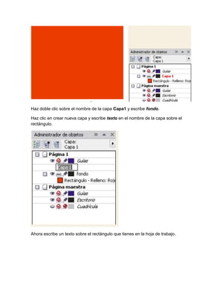 Haz doble clic sobre el nombre de la capa Capa1 y escribe fondo.

Haz clic en crear nueva capa y escribe texto en el nombre de la capa sobre el
rectángulo.




Ahora escribe un texto sobre el rectángulo que tienes en la hoja de trabajo.
 
