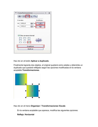 Haz clic en el botón Aplicar a duplicado.

Finalmente lograrás dos objetos, el original quedará como estaba y obtendrás un
duplicado que quedará reflejado según las opciones modificadas en la ventana
acoplable Transformaciones.




Haz clic en el menú Organizar / Transformaciones/ Escala

    En la ventana acoplable que aparece, modifica las siguientes opciones:

    Reflejo: Horizontal
 
