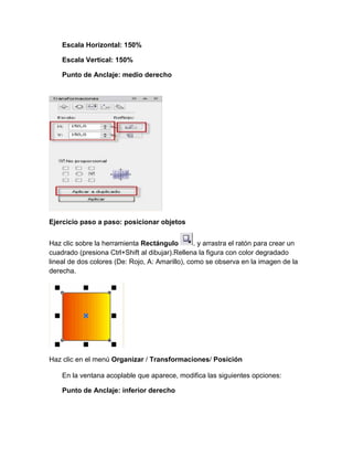 Escala Horizontal: 150%

    Escala Vertical: 150%

    Punto de Anclaje: medio derecho




Ejercicio paso a paso: posicionar objetos


Haz clic sobre la herramienta Rectángulo         . y arrastra el ratón para crear un
cuadrado (presiona Ctrl+Shift al dibujar).Rellena la figura con color degradado
lineal de dos colores (De: Rojo, A: Amarillo), como se observa en la imagen de la
derecha.




Haz clic en el menú Organizar / Transformaciones/ Posición

    En la ventana acoplable que aparece, modifica las siguientes opciones:

    Punto de Anclaje: inferior derecho
 