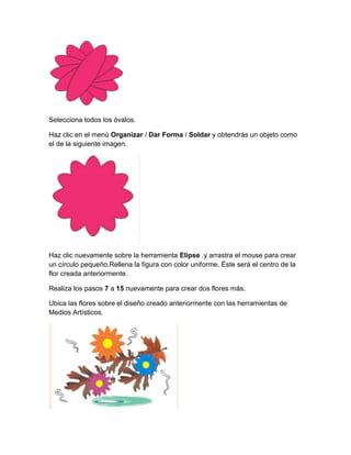 Selecciona todos los óvalos.

Haz clic en el menú Organizar / Dar Forma / Soldar y obtendrás un objeto como
el de la siguiente imagen.




Haz clic nuevamente sobre la herramienta Elipse .y arrastra el mouse para crear
un círculo pequeño.Rellena la figura con color uniforme. Éste será el centro de la
flor creada anteriormente.

Realiza los pasos 7 a 15 nuevamente para crear dos flores más.

Ubica las flores sobre el diseño creado anteriormente con las herramientas de
Medios Artísticos.
 