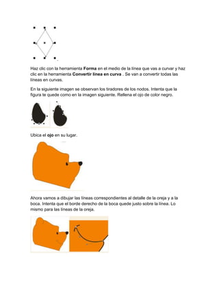 .

Haz clic con la herramienta Forma en el medio de la línea que vas a curvar y haz
clic en la herramienta Convertir línea en curva . Se van a convertir todas las
líneas en curvas.

En la siguiente imagen se observan los tiradores de los nodos. Intenta que la
figura te quede como en la imagen siguiente. Rellena el ojo de color negro.




Ubica el ojo en su lugar.




Ahora vamos a dibujar las líneas correspondientes al detalle de la oreja y a la
boca. Intenta que el borde derecho de la boca quede justo sobre la línea. Lo
mismo para las líneas de la oreja.
 
