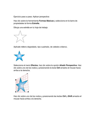 Ejercicio paso a paso: Aplicar perspectiva

Haz clic sobre la herramienta Formas Básicas y selecciona en la barra de
propiedades la forma Extrella.

Dibuja una estrella en tu hoja de trabajo




Aplícale relleno degradado, tipo cuadrado, de celeste a blanco.




Selecciona el menú Efectos, haz clic sobre la opción Añadir Perspectiva. Haz
clic sobre uno de los nodos y presionando la tecla Ctrl arrastra el mouse hacia
arriba a la derecha.




Haz clic sobre uno de los nodos y presionando las teclas Ctrl y Shift arrastra el
mouse hacia arriba a la derecha.
 